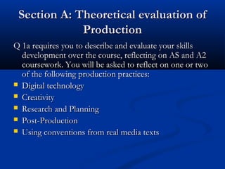 Section A: Theoretical evaluation ofSection A: Theoretical evaluation of
ProductionProduction
Q 1a requires you to describe and evaluate your skillsQ 1a requires you to describe and evaluate your skills
development over the course, reflecting on AS and A2development over the course, reflecting on AS and A2
coursework. You will be asked to reflect on one or twocoursework. You will be asked to reflect on one or two
of the following production practices:of the following production practices:
 Digital technologyDigital technology
 CreativityCreativity
 Research and PlanningResearch and Planning
 Post-ProductionPost-Production
 Using conventions from real media textsUsing conventions from real media texts
 
