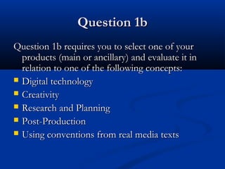 Question 1bQuestion 1b
Question 1b requires you to select one of yourQuestion 1b requires you to select one of your
products (main or ancillary) and evaluate it inproducts (main or ancillary) and evaluate it in
relation to one of the following concepts:relation to one of the following concepts:
 Digital technologyDigital technology
 CreativityCreativity
 Research and PlanningResearch and Planning
 Post-ProductionPost-Production
 Using conventions from real media textsUsing conventions from real media texts
 