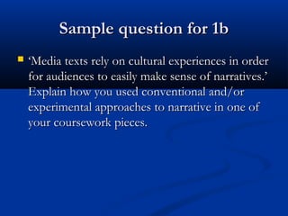Sample question for 1bSample question for 1b
 ‘‘Media texts rely on cultural experiences in orderMedia texts rely on cultural experiences in order
for audiences to easily make sense of narratives.’for audiences to easily make sense of narratives.’
Explain how you used conventional and/orExplain how you used conventional and/or
experimental approaches to narrative in one ofexperimental approaches to narrative in one of
your coursework pieces.your coursework pieces.
 