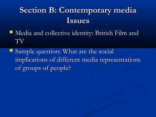 Section B: Contemporary mediaSection B: Contemporary media
IssuesIssues
 Media and collective identity: British Film andMedia and collective identity: British Film and
TVTV
 Sample question: What are the socialSample question: What are the social
implications of different media representationsimplications of different media representations
of groups of people?of groups of people?
 