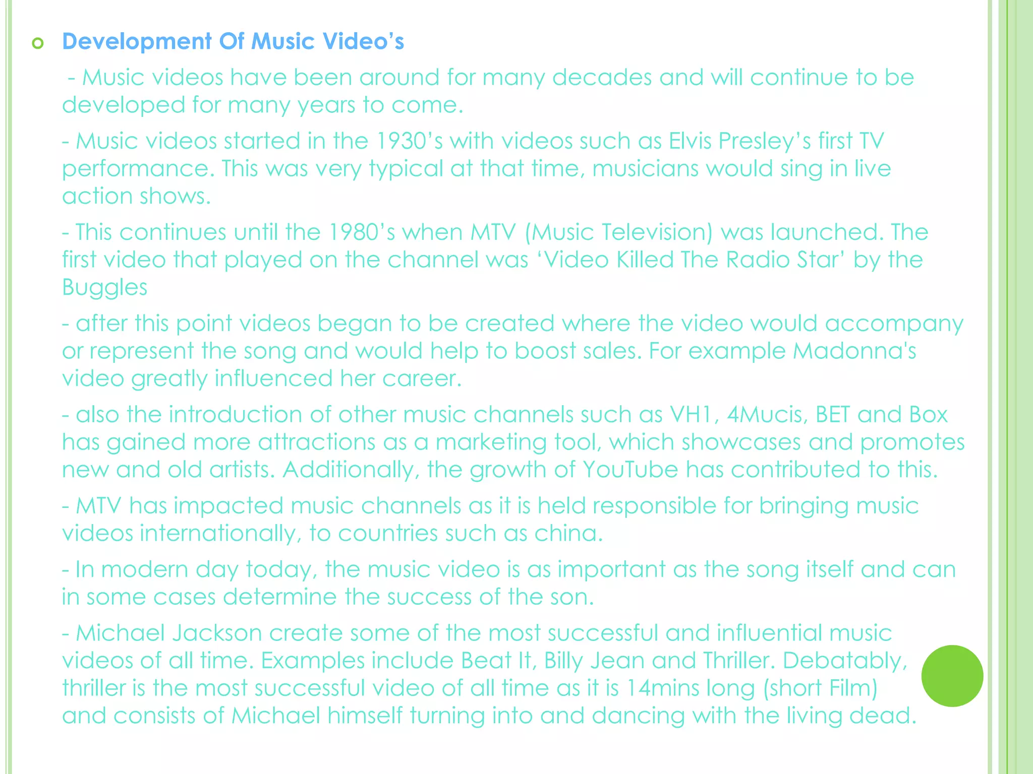 Development Of Music Video’s  - Music videos have been around for many decades and will continue to be       developed for many years to come. 	- Music videos started in the 1930’s with videos such as Elvis Presley’s first TV   performance. This was very typical at that time, musicians would sing in live action shows.	- This continues until the 1980’s when MTV (Music Television) was launched. The first video that played on the channel was ‘Video Killed The Radio Star’ by the Buggles	- after this point videos began to be created where the video would accompany or represent the song and would help to boost sales. For example Madonna's video greatly influenced her career. 	- also the introduction of other music channels such as VH1, 4Mucis, BET and Box has gained more attractions as a marketing tool, which showcases and promotes new and old artists. Additionally, the growth of YouTube has contributed to this. 	- MTV has impacted music channels as it is held responsible for bringing music videos internationally, to countries such as china. 	- In modern day today, the music video is as important as the song itself and can in some cases determine the success of the son. 	- Michael Jackson create some of the most successful and influential music videos of all time. Examples include Beat It, Billy Jean and Thriller. Debatably, thriller is the most successful video of all time as it is 14mins long (short Film)        and consists of Michael himself turning into and dancing with the living dead.