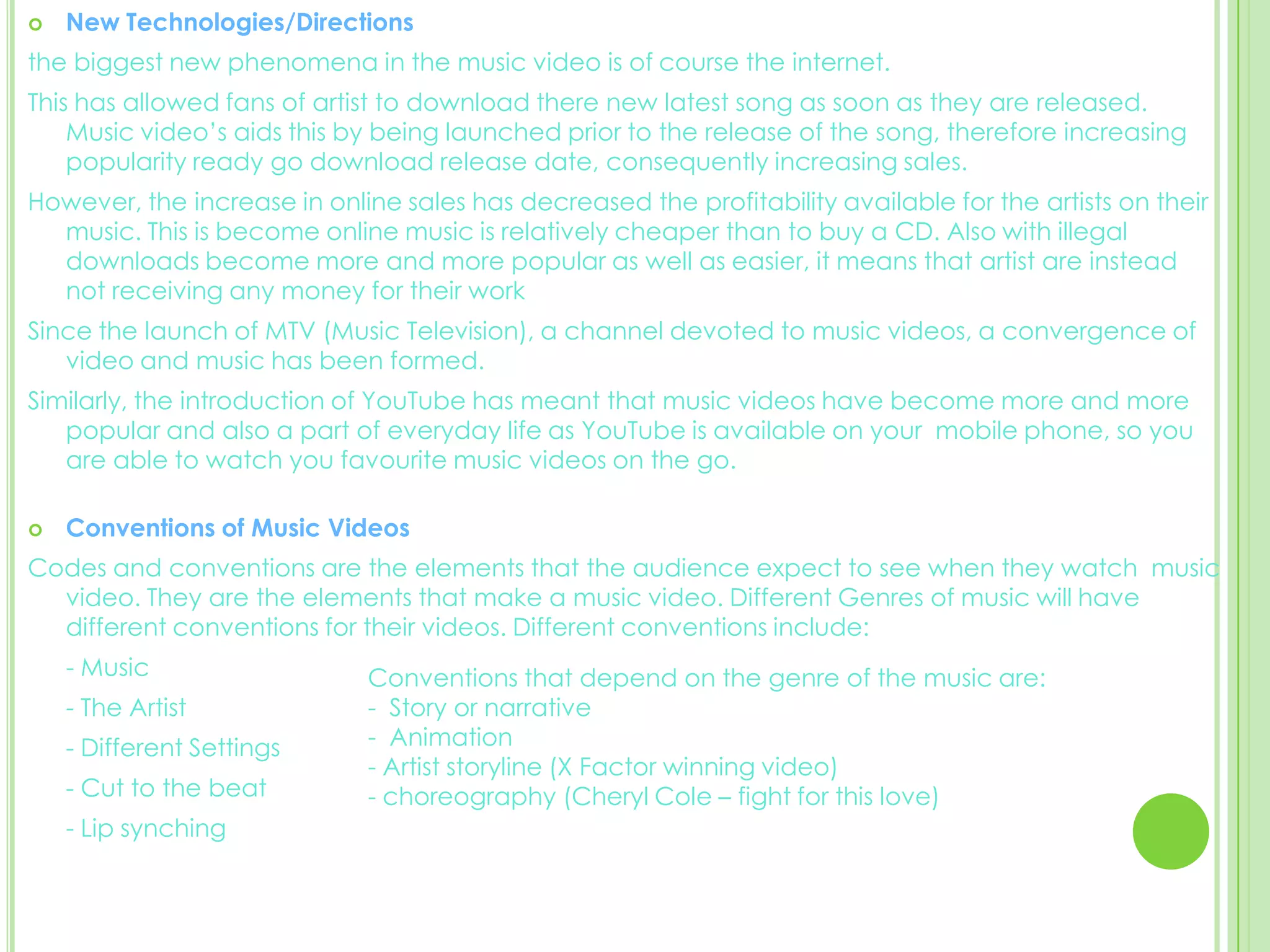 New Technologies/Directions the biggest new phenomena in the music video is of course the internet.  This has allowed fans of artist to download there new latest song as soon as they are released. Music video’s aids this by being launched prior to the release of the song, therefore increasing popularity ready go download release date, consequently increasing sales. However, the increase in online sales has decreased the profitability available for the artists on their music. This is become online music is relatively cheaper than to buy a CD. Also with illegal downloads become more and more popular as well as easier, it means that artist are instead not receiving any money for their work Since the launch of MTV (Music Television), a channel devoted to music videos, a convergence of video and music has been formed. Similarly, the introduction of YouTube has meant that music videos have become more and more popular and also a part of everyday life as YouTube is available on your  mobile phone, so you are able to watch you favourite music videos on the go. Conventions of Music VideosCodes and conventions are the elements that the audience expect to see when they watch  music video. They are the elements that make a music video. Different Genres of music will have different conventions for their videos. Different conventions include: 	- Music 	- The Artist 	- Different Settings 	- Cut to the beat	- Lip synching Conventions that depend on the genre of the music are: -  Story or narrative -  Animation - Artist storyline (X Factor winning video)- choreography (Cheryl Cole – fight for this love)