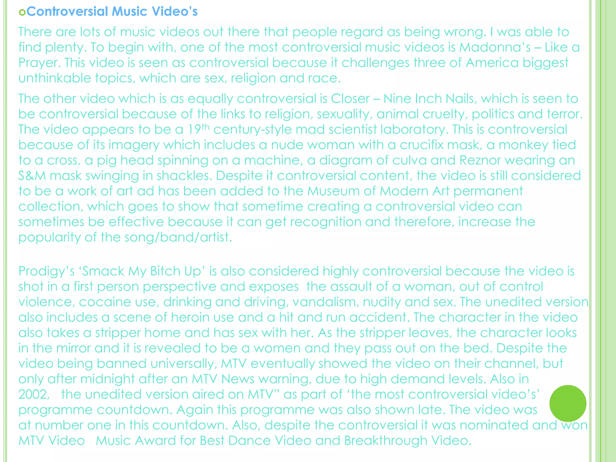 Controversial Music Video’s There are lots of music videos out there that people regard as being wrong. I was able to find plenty. To begin with, one of the most controversial music videos is Madonna’s – Like a Prayer. This video is seen as controversial because it challenges three of America biggest unthinkable topics, which are sex, religion and race. The other video which is as equally controversial is Closer – Nine Inch Nails, which is seen to be controversial because of the links to religion, sexuality, animal cruelty, politics and terror. The video appears to be a 19th century-style mad scientist laboratory. This is controversial because of its imagery which includes a nude woman with a crucifix mask, a monkey tied  to a cross, a pig head spinning on a machine, a diagram of culva and Reznor wearing an S&M mask swinging in shackles. Despite it controversial content, the video is still considered to be a work of art ad has been added to the Museum of Modern Art permanent   collection, which goes to show that sometime creating a controversial video can  sometimes be effective because it can get recognition and therefore, increase the popularity of the song/band/artist. Prodigy’s ‘Smack My Bitch Up’ is also considered highly controversial because the video is shot in a first person perspective and exposes  the assault of a woman, out of control violence, cocaine use, drinking and driving, vandalism, nudity and sex. The unedited version also includes a scene of heroin use and a hit and run accident. The character in the video also takes a stripper home and has sex with her. As the stripper leaves, the character looks  in the mirror and it is revealed to be a women and they pass out on the bed. Despite the video being banned universally, MTV eventually showed the video on their channel, but only after midnight after an MTV News warning, due to high demand levels. Also in         2002,   the unedited version aired on MTV” as part of ‘the most controversial video’s’      programme countdown. Again this programme was also shown late. The video was            at number one in this countdown. Also, despite the controversial it was nominated and won MTV Video   Music Award for Best Dance Video and Breakthrough Video.