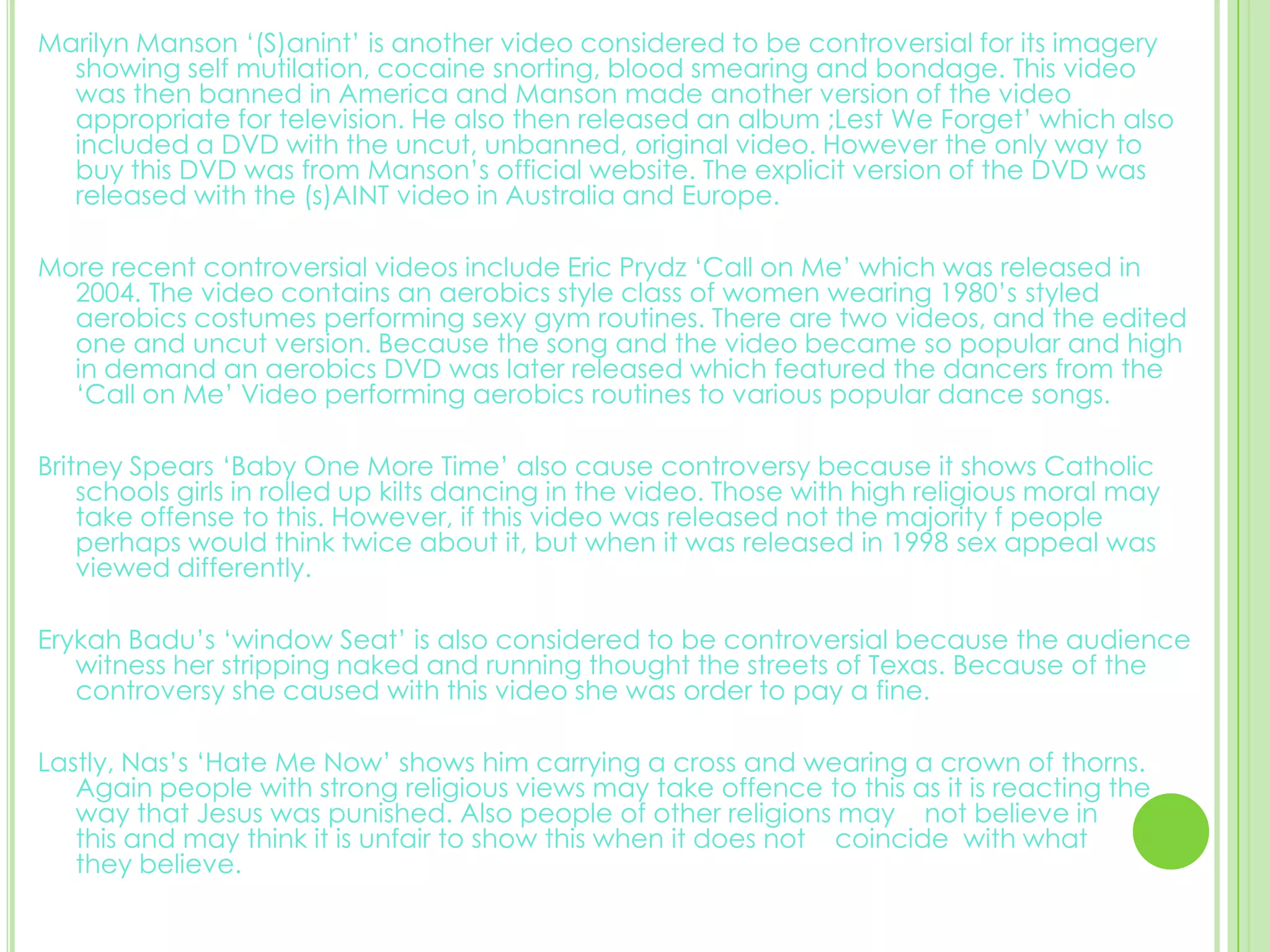 Marilyn Manson ‘(S)anint’ is another video considered to be controversial for its imagery showing self mutilation, cocaine snorting, blood smearing and bondage. This video was then banned in America and Manson made another version of the video appropriate for television. He also then released an album ;Lest We Forget’ which also included a DVD with the uncut, unbanned, original video. However the only way to buy this DVD was from Manson’s official website. The explicit version of the DVD was released with the (s)AINT video in Australia and Europe. More recent controversial videos include Eric Prydz ‘Call on Me’ which was released in 2004. The video contains an aerobics style class of women wearing 1980’s styled aerobics costumes performing sexy gym routines. There are two videos, and the edited one and uncut version. Because the song and the video became so popular and high in demand an aerobics DVD was later released which featured the dancers from the ‘Call on Me’ Video performing aerobics routines to various popular dance songs. Britney Spears ‘Baby One More Time’ also cause controversy because it shows Catholic schools girls in rolled up kilts dancing in the video. Those with high religious moral may take offense to this. However, if this video was released not the majority f people perhaps would think twice about it, but when it was released in 1998 sex appeal was viewed differently. Erykah Badu’s ‘window Seat’ is also considered to be controversial because the audience witness her stripping naked and running thought the streets of Texas. Because of the controversy she caused with this video she was order to pay a fine. Lastly, Nas’s ‘Hate Me Now’ shows him carrying a cross and wearing a crown of thorns. Again people with strong religious views may take offence to this as it is reacting the way that Jesus was punished. Also people of other religions may    not believe in         this and may think it is unfair to show this when it does not    coincide  with what        they believe. 