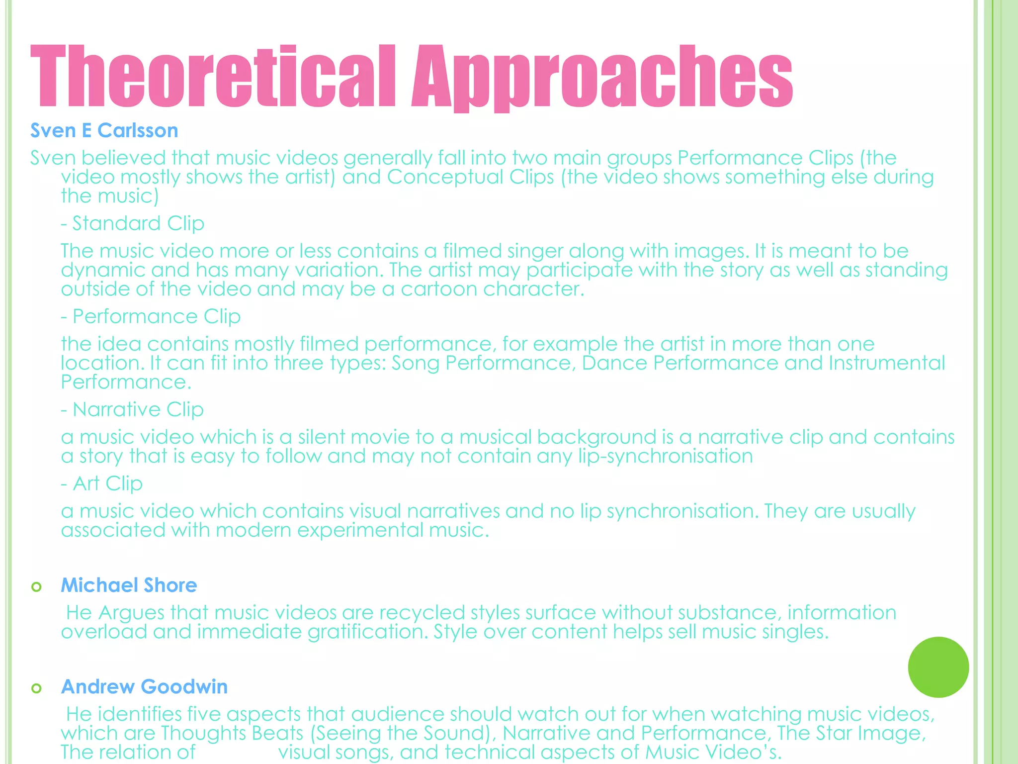 Theoretical Approaches Sven E CarlssonSven believed that music videos generally fall into two main groups Performance Clips (the video mostly shows the artist) and Conceptual Clips (the video shows something else during the music)  	- Standard Clip	The music video more or less contains a filmed singer along with images. It is meant to be dynamic and has many variation. The artist may participate with the story as well as standing outside of the video and may be a cartoon character. 	- Performance Clip 	the idea contains mostly filmed performance, for example the artist in more than one location. It can fit into three types: Song Performance, Dance Performance and Instrumental Performance. 	- Narrative Clip	a music video which is a silent movie to a musical background is a narrative clip and contains a story that is easy to follow and may not contain any lip-synchronisation 	- Art Clip	a music video which contains visual narratives and no lip synchronisation. They are usually associated with modern experimental music.  Michael Shore He Argues that music videos are recycled styles surface without substance, information overload and immediate gratification. Style over content helps sell music singles. Andrew Goodwin He identifies five aspects that audience should watch out for when watching music videos, which are Thoughts Beats (Seeing the Sound), Narrative and Performance, The Star Image, The relation of               visual songs, and technical aspects of Music Video’s. 