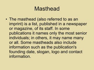 Masthead The masthead (also referred to as an imprint) is a list, published in a newspaper or magazine, of its staff. In some publications it names only the most senior individuals; in others, it may name many or all. Some mastheads also include information such as the publication's founding date, slogan, logo and contact information. 