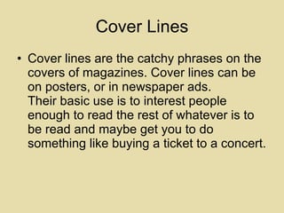 Cover Lines Cover lines are the catchy phrases on the covers of magazines. Cover lines can be on posters, or in newspaper ads. Their basic use is to interest people enough to read the rest of whatever is to be read and maybe get you to do something like buying a ticket to a concert. 