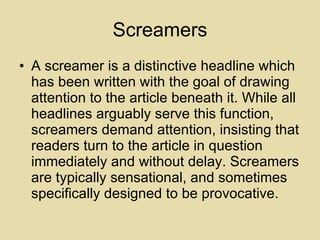 Screamers A screamer is a distinctive headline which has been written with the goal of drawing attention to the article beneath it. While all headlines arguably serve this function, screamers demand attention, insisting that readers turn to the article in question immediately and without delay. Screamers are typically sensational, and sometimes specifically designed to be provocative.  