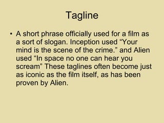 Tagline A short phrase officially used for a film as a sort of slogan. Inception used “Your mind is the scene of the crime.” and Alien used “In space no one can hear you scream” These taglines often become just as iconic as the film itself, as has been proven by Alien. 