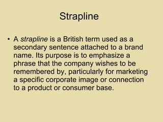 Strapline A  strapline  is a British term used as a secondary sentence attached to a brand name. Its purpose is to emphasize a phrase that the company wishes to be remembered by, particularly for marketing a specific corporate image or connection to a product or consumer base.  
