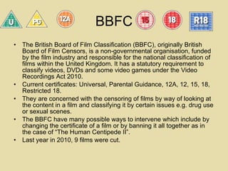 BBFC The British Board of Film Classification (BBFC), originally British Board of Film Censors, is a non-governmental organisation, funded by the film industry and responsible for the national classification of films within the United Kingdom. It has a statutory requirement to classify videos, DVDs and some video games under the Video Recordings Act 2010. Current certificates: Universal, Parental Guidance, 12A, 12, 15, 18, Restricted 18. They are concerned with the censoring of films by way of looking at the content in a film and classifying it by certain issues e.g. drug use or sexual scenes.  The BBFC have many possible ways to intervene which include by changing the certificate of a film or by banning it all together as in the case of “The Human Centipede II”.  Last year in 2010, 9 films were cut.  