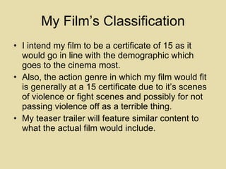 My Film’s Classification I intend my film to be a certificate of 15 as it would go in line with the demographic which goes to the cinema most. Also, the action genre in which my film would fit is generally at a 15 certificate due to it’s scenes of violence or fight scenes and possibly for not passing violence off as a terrible thing.  My teaser trailer will feature similar content to what the actual film would include. 