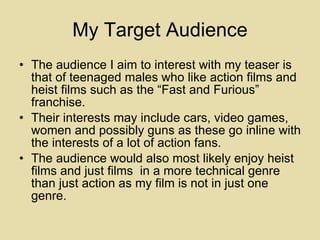 My Target Audience The audience I aim to interest with my teaser is that of teenaged males who like action films and heist films such as the “Fast and Furious” franchise. Their interests may include cars, video games, women and possibly guns as these go inline with the interests of a lot of action fans. The audience would also most likely enjoy heist films and just films  in a more technical genre than just action as my film is not in just one genre. 