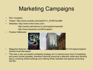 Marketing Campaigns Film: Inception Teaser: http://www.youtube.com/watch?v=_5VDKVqvo8M  Websites: http://www.mind-crime.com/  http://wwws.warnerbros.co.uk/inception/mainsite/ http://www.facebook.com/#!/inception  Posters/ billboards: Magazine features: http://www.wired.co.uk/magazine/archive/2011/01/play/inception-director-lives-the-dream  This was a very successful marketing strategy as it involved every kind of marketing and every format possible, therefore catching everyone’s attention while also thinking big by covering whole buildings and making whole websites and games promoting the film.  