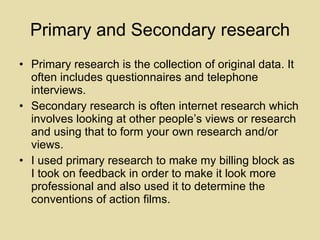 Primary and Secondary research Primary research is the collection of original data. It often includes questionnaires and telephone interviews. Secondary research is often internet research which involves looking at other people’s views or research and using that to form your own research and/or views.  I used primary research to make my billing block as I took on feedback in order to make it look more professional and also used it to determine the conventions of action films. 