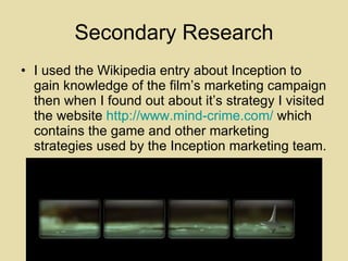 Secondary Research I used the Wikipedia entry about Inception to gain knowledge of the film’s marketing campaign then when I found out about it’s strategy I visited the website  http://www.mind-crime.com/  which contains the game and other marketing strategies used by the Inception marketing team. 