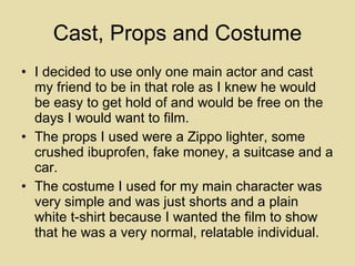 Cast, Props and Costume I decided to use only one main actor and cast my friend to be in that role as I knew he would be easy to get hold of and would be free on the days I would want to film. The props I used were a Zippo lighter, some crushed ibuprofen, fake money, a suitcase and a car. The costume I used for my main character was very simple and was just shorts and a plain white t-shirt because I wanted the film to show that he was a very normal, relatable individual. 
