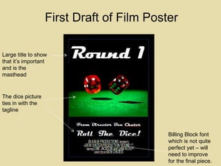Large title to show that it’s important and is the masthead  The dice picture ties in with the tagline Billing Block font which is not quite perfect yet – will need to improve for the final piece. First Draft of Film Poster 