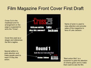 Film Magazine Front Cover First Draft Cross Cut is the masthead and it’s arrangement on the page is supposed to echo the “Cross”. Special edition to grab attention and make people want to read it if they like action. “ Best action flick” is a screamer to grab the attention of cinema goers and to make them want to see the film.  Name of actor is used to raise attention and provoke sales of the magazine to fans of Luke Jackson. Cover line used as a slogan and references the film’s tagline. 