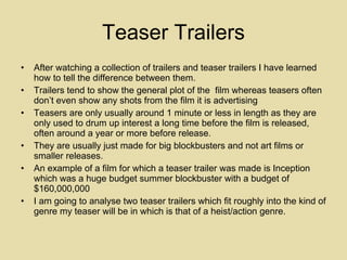 Teaser Trailers After watching a collection of trailers and teaser trailers I have learned how to tell the difference between them. Trailers tend to show the general plot of the  film whereas teasers often don’t even show any shots from the film it is advertising Teasers are only usually around 1 minute or less in length as they are only used to drum up interest a long time before the film is released, often around a year or more before release.  They are usually just made for big blockbusters and not art films or smaller releases.  An example of a film for which a teaser trailer was made is Inception which was a huge budget summer blockbuster with a budget of $160,000,000  I am going to analyse two teaser trailers which fit roughly into the kind of genre my teaser will be in which is that of a heist/action genre. 