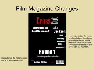 Film Magazine Changes I have now added the names of other students films based on the idea of what empire does with the advertising of several different films on the cover with one main film. I repositioned the Action edition text to fit on the page better 