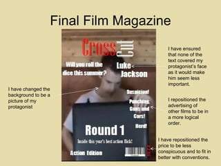 Final Film Magazine I have changed the background to be a picture of my protagonist I have repositioned the price to be less conspicuous and to fit in better with conventions. I have ensured that none of the text covered my protagonist’s face as it would make him seem less important. I repositioned the  advertising of other films to be in a more logical order.  