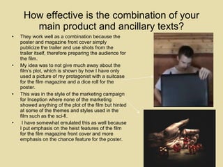 How effective is the combination of your main product and ancillary texts? They work well as a combination because the poster and magazine front cover simply publicize the trailer and use shots from the trailer itself, therefore preparing the audience for the film.  My idea was to not give much away about the film’s plot, which is shown by how I have only used a picture of my protagonist with a suitcase for the film magazine and a dice roll for the poster.  This was in the style of the marketing campaign for Inception where none of the marketing showed anything of the plot of the film but hinted at some of the themes and styles used in the film such as the sci-fi. I have somewhat emulated this as well because I put emphasis on the heist features of the film for the film magazine front cover and more emphasis on the chance feature for the poster. 