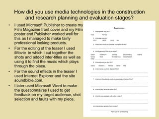 How did you use media technologies in the construction and research planning and evaluation stages? I used Microsoft Publisher to create my Film Magazine front cover and my Film poster and Publisher worked well for this as I managed to make fairly professional looking products.  For the editing of the teaser I used iMovie  in which I cut together the shots and added inter-titles as well as using it to find the music which plays through the piece.  For the sound effects in the teaser I used Internet Explorer and the site soundbible.com.  I later used Microsoft Word to make the questionnaires I used to get feedback on my target audience, shot selection and faults with my piece. 
