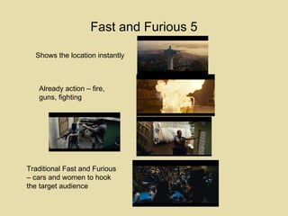 Fast and Furious 5 Shows the location instantly Already action – fire, guns, fighting Traditional Fast and Furious – cars and women to hook the target audience 