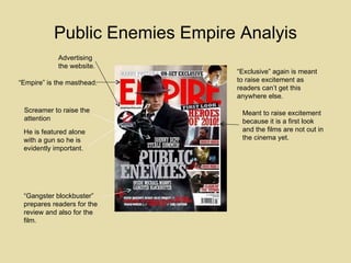 Public Enemies Empire Analyis “ Empire” is the masthead. Screamer to raise the attention He is featured alone with a gun so he is evidently important. Advertising the website. Meant to raise excitement because it is a first look and the films are not out in the cinema yet. “ Gangster blockbuster” prepares readers for the review and also for the film. “ Exclusive” again is meant to raise excitement as readers can’t get this anywhere else. 
