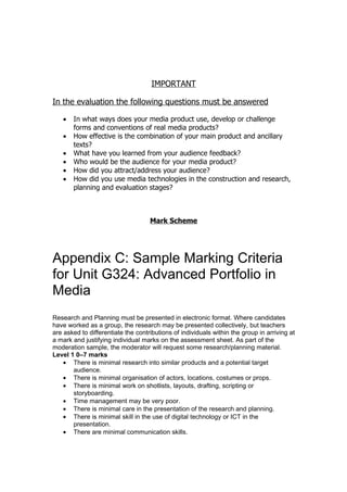 IMPORTANT

In the evaluation the following questions must be answered

   •   In what ways does your media product use, develop or challenge
       forms and conventions of real media products?
   •   How effective is the combination of your main product and ancillary
       texts?
   •   What have you learned from your audience feedback?
   •   Who would be the audience for your media product?
   •   How did you attract/address your audience?
   •   How did you use media technologies in the construction and research,
       planning and evaluation stages?



                                    Mark Scheme




Appendix C: Sample Marking Criteria
for Unit G324: Advanced Portfolio in
Media
Research and Planning must be presented in electronic format. Where candidates
have worked as a group, the research may be presented collectively, but teachers
are asked to differentiate the contributions of individuals within the group in arriving at
a mark and justifying individual marks on the assessment sheet. As part of the
moderation sample, the moderator will request some research/planning material.
Level 1 0–7 marks
    • There is minimal research into similar products and a potential target
       audience.
    • There is minimal organisation of actors, locations, costumes or props.
    • There is minimal work on shotlists, layouts, drafting, scripting or
       storyboarding.
    • Time management may be very poor.
    • There is minimal care in the presentation of the research and planning.
    • There is minimal skill in the use of digital technology or ICT in the
       presentation.
    • There are minimal communication skills.
 