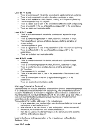 Level 2 8–11 marks
   • There is basic research into similar products and a potential target audience.
   • There is basic organisation of actors, locations, costumes or props.
   • There is basic work on shotlists, layouts, drafting, scripting or storyboarding.
   • Time management may not be good.
   • There is a basic level of care in the presentation of the research and planning.
   • There is basic skill in the use of digital technology or ICT in the presentation.
   • There are basic communication skills.

Level 3 12–15 marks
   • There is proficient research into similar products and a potential target
       audience.
   • There is proficient organisation of actors, locations, costumes or props.
   •   There is proficient work on shotlists, layouts, drafting, scripting or
       storyboarding.
   •   Time management is good.
   •   There is a good level of care in the presentation of the research and planning.
   •   There is proficient skill in the use of digital technology or ICT in the
       presentation.
   •   There are proficient communication skills.

Level 4 16–20 marks
   • There is excellent research into similar products and a potential target
       audience.
   • There is excellent organisation of actors, locations, costumes or props.
   • There is excellent work on shotlists, layouts, drafting, scripting or
       storyboarding.
   • Time management is excellent.
   • There is an excellent level of care in the presentation of the research and
       planning.
   • There is excellent skill in the use of digital technology or ICT in the
       presentation.
   • There are excellent communication skills.

Marking Criteria for Evaluation
Each candidate will evaluate and reflect on the creative process and their experience
of it. Candidates will evaluate their work electronically. The format of the evaluation
has some flexibility and its form can be negotiated between teacher and student: it
may take place with individual candidates or with the production group as a whole, or
each individual candidate or production group may make a formal or informal
presentation to the whole class.
The questions that must be addressed in the evaluation are:
     • In what ways does your media product use, develop or challenge forms and
         conventions of real media products?
     • How effective is the combination of your main product and ancillary texts?
     • What have you learned from your audience feedback?
     • How did you use new media technologies in the construction and research,
         planning and evaluation stages?

Ideas for the format for the presentation of the evaluation can be found in the
Guidance Notes.

Level 1 0–7 marks
 