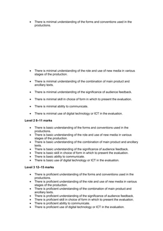 •   There is minimal understanding of the forms and conventions used in the
       productions.




   •   There is minimal understanding of the role and use of new media in various
       stages of the production.

   •   There is minimal understanding of the combination of main product and
       ancillary texts.

   •   There is minimal understanding of the significance of audience feedback.

   •   There is minimal skill in choice of form in which to present the evaluation.

   •   There is minimal ability to communicate.

   •   There is minimal use of digital technology or ICT in the evaluation.

Level 2 8–11 marks

   •   There is basic understanding of the forms and conventions used in the
       productions.
   •   There is basic understanding of the role and use of new media in various
       stages of the production.
   •   There is basic understanding of the combination of main product and ancillary
       texts.
   •   There is basic understanding of the significance of audience feedback.
   •   There is basic skill in choice of form in which to present the evaluation.
   •   There is basic ability to communicate.
   •   There is basic use of digital technology or ICT in the evaluation.

Level 3 12–15 marks

   •   There is proficient understanding of the forms and conventions used in the
       productions.
   •   There is proficient understanding of the role and use of new media in various
       stages of the production.
   •   There is proficient understanding of the combination of main product and
       ancillary texts.
   •   There is proficient understanding of the significance of audience feedback.
   •   There is proficient skill in choice of form in which to present the evaluation.
   •   There is proficient ability to communicate.
   •   There is proficient use of digital technology or ICT in the evaluation.
 