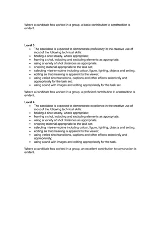 Where a candidate has worked in a group, a basic contribution to construction is
evident.




Level 3
   • The candidate is expected to demonstrate proficiency in the creative use of
       most of the following technical skills:
   • holding a shot steady, where appropriate;
   • framing a shot, including and excluding elements as appropriate;
   • using a variety of shot distances as appropriate;
   • shooting material appropriate to the task set;
   • selecting mise-en-scène including colour, figure, lighting, objects and setting;
   • editing so that meaning is apparent to the viewer;
   • using varied shot transitions, captions and other effects selectively and
       appropriately for the task set;
   • using sound with images and editing appropriately for the task set.

Where a candidate has worked in a group, a proficient contribution to construction is
evident.

Level 4
   • The candidate is expected to demonstrate excellence in the creative use of
       most of the following technical skills:
   • holding a shot steady, where appropriate;
   • framing a shot, including and excluding elements as appropriate;
   • using a variety of shot distances as appropriate;
   • shooting material appropriate to the task set;
   • selecting mise-en-scène including colour, figure, lighting, objects and setting;
   • editing so that meaning is apparent to the viewer;
   • using varied shot transitions, captions and other effects selectively and
       appropriately;
   • using sound with images and editing appropriately for the task.

Where a candidate has worked in a group, an excellent contribution to construction is
evident.
 