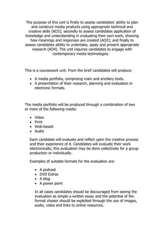 The purpose of this unit is firstly to assess candidates’ ability to plan
    and construct media products using appropriate technical and
  creative skills (AO3); secondly to assess candidates application of
knowledge and understanding in evaluating their own work, showing
   how meanings and responses are created (AO2); and finally to
assess candidates ability to undertake, apply and present appropriate
    research (AO4). The unit requires candidates to engage with
                   contemporary media technologies.



This is a coursework unit. From the brief candidates will produce:

   • A media portfolio, comprising main and ancillary texts.
   • A presentation of their research, planning and evaluation in
     electronic formats.



The media portfolio will be produced through a combination of two
or more of the following media:

   •   Video
   •   Print
   •   Web-based
   •   Audio

   Each candidate will evaluate and reflect upon the creative process
   and their experience of it. Candidates will evaluate their work
   electronically; this evaluation may be done collectively for a group
   production or individually.

   Examples of suitable formats for the evaluation are:

       •   A podcast
       •   DVD Extras
       •   A blog
       •   A power point

       In all cases candidates should be discouraged from seeing the
       evaluation as simple a written essay and the potential of the
       format chosen should be exploited through the use of images,
       audio, video and links to online resources.
 
