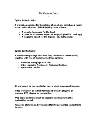 The Choice of Briefs


Option 1: Music Video

A promotion package for the release of an album, to include a music
promo video with two of the following three options:

       •    A website homepage for the band
       •    A cover for its release as part of a digipak (CD/DVD package)
       •    A magazine advert for the digipak (CD/DVD package)




Option 2: Film Trailer

A promotional package for a new film, to include a teaser trailer,
together with two of the following three options:

   •       A website homepage for a film
   •       A film magazine front cover, featuring the film.
   •       A poster for the film




All work must be the candidates own original images and footage.

Video work must be in DVD format and must be playable on
standard DVD players for moderation.

Web pages and blogs must be accessible on line during the
moderation period.

Research, planning and evaluation MUST be presented in electronic
formats.
 
