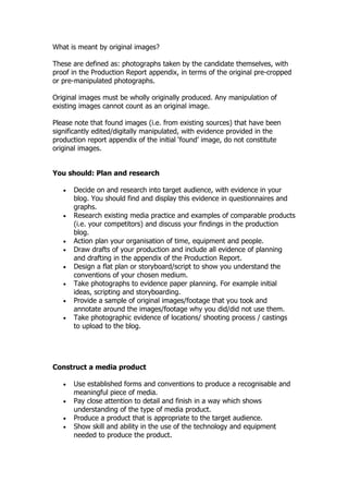What is meant by original images?

These are defined as: photographs taken by the candidate themselves, with
proof in the Production Report appendix, in terms of the original pre-cropped
or pre-manipulated photographs.

Original images must be wholly originally produced. Any manipulation of
existing images cannot count as an original image.

Please note that found images (i.e. from existing sources) that have been
significantly edited/digitally manipulated, with evidence provided in the
production report appendix of the initial ‘found’ image, do not constitute
original images.


You should: Plan and research

   •   Decide on and research into target audience, with evidence in your
       blog. You should find and display this evidence in questionnaires and
       graphs.
   •   Research existing media practice and examples of comparable products
       (i.e. your competitors) and discuss your findings in the production
       blog.
   •   Action plan your organisation of time, equipment and people.
   •   Draw drafts of your production and include all evidence of planning
       and drafting in the appendix of the Production Report.
   •   Design a flat plan or storyboard/script to show you understand the
       conventions of your chosen medium.
   •   Take photographs to evidence paper planning. For example initial
       ideas, scripting and storyboarding.
   •   Provide a sample of original images/footage that you took and
       annotate around the images/footage why you did/did not use them.
   •   Take photographic evidence of locations/ shooting process / castings
       to upload to the blog.




Construct a media product

   •   Use established forms and conventions to produce a recognisable and
       meaningful piece of media.
   •   Pay close attention to detail and finish in a way which shows
       understanding of the type of media product.
   •   Produce a product that is appropriate to the target audience.
   •   Show skill and ability in the use of the technology and equipment
       needed to produce the product.
 