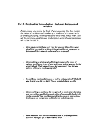 Part 3- Constructing the production – technical decisions and
                          revisions

  Please ensure you keep a log book of your progress. Use it to explain
  the technical decisions and revisions you made and your reasons for
  re-drafting/changing schedules/decisions to re-write and so forth. This
  will be extremely useful in your production in terms of organisation but
  will not be handed in.


     o   What equipment did you use? How did you use it to achieve your
         aims? Did you need to re-do anything with different equipment or
         techniques? Have you got earlier drafts as evidence?




     o   When setting up photographs/filming give yourself a range of
         options for different types of shot and image so that you can decide
         which is best. What types of image did you create? How did you
         achieve which was most appropriate?




     o   How did you manipulate images or text to suit your aims? What did
         you do and how did you do it? Please be detailed and specific.




     o   When working on sections, did you go back to check characteristics
         and conventions used in the construction of comparable (and rival)
         media products? You need to ensure that language is appropriate,
         the images are comparable and the layout suits the genre.




     o   What has been your individual contribution to this stage? What
         evidence have you got to demonstrate this?
 