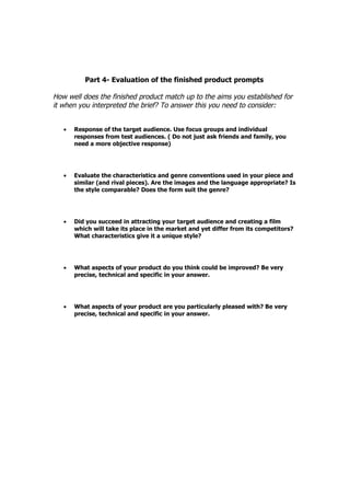 Part 4- Evaluation of the finished product prompts

How well does the finished product match up to the aims you established for
it when you interpreted the brief? To answer this you need to consider:


   •   Response of the target audience. Use focus groups and individual
       responses from test audiences. ( Do not just ask friends and family, you
       need a more objective response)




   •   Evaluate the characteristics and genre conventions used in your piece and
       similar (and rival pieces). Are the images and the language appropriate? Is
       the style comparable? Does the form suit the genre?




   •   Did you succeed in attracting your target audience and creating a film
       which will take its place in the market and yet differ from its competitors?
       What characteristics give it a unique style?




   •   What aspects of your product do you think could be improved? Be very
       precise, technical and specific in your answer.




   •   What aspects of your product are you particularly pleased with? Be very
       precise, technical and specific in your answer.
 