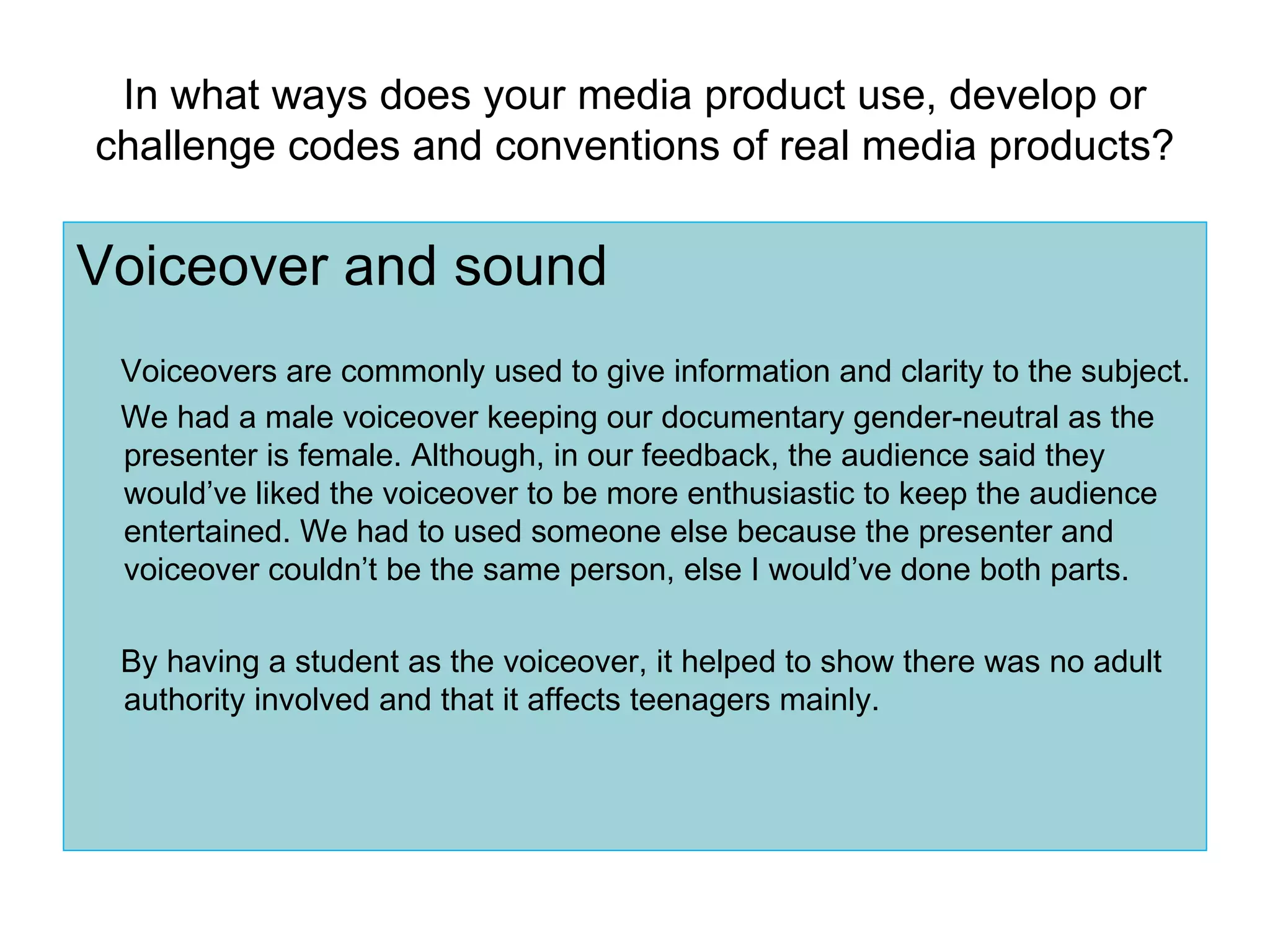In what ways does your media product use, develop or challenge codes and conventions of real media products? Voiceover and sound Voiceovers are commonly used to give information and clarity to the subject. We had a male voiceover keeping our documentary gender-neutral as the presenter is female. Although, in our feedback, the audience said they would’ve liked the voiceover to be more enthusiastic to keep the audience entertained. We had to used someone else because the presenter and voiceover couldn’t be the same person, else I would’ve done both parts.  By having a student as the voiceover, it helped to show there was no adult authority involved and that it affects teenagers mainly. 