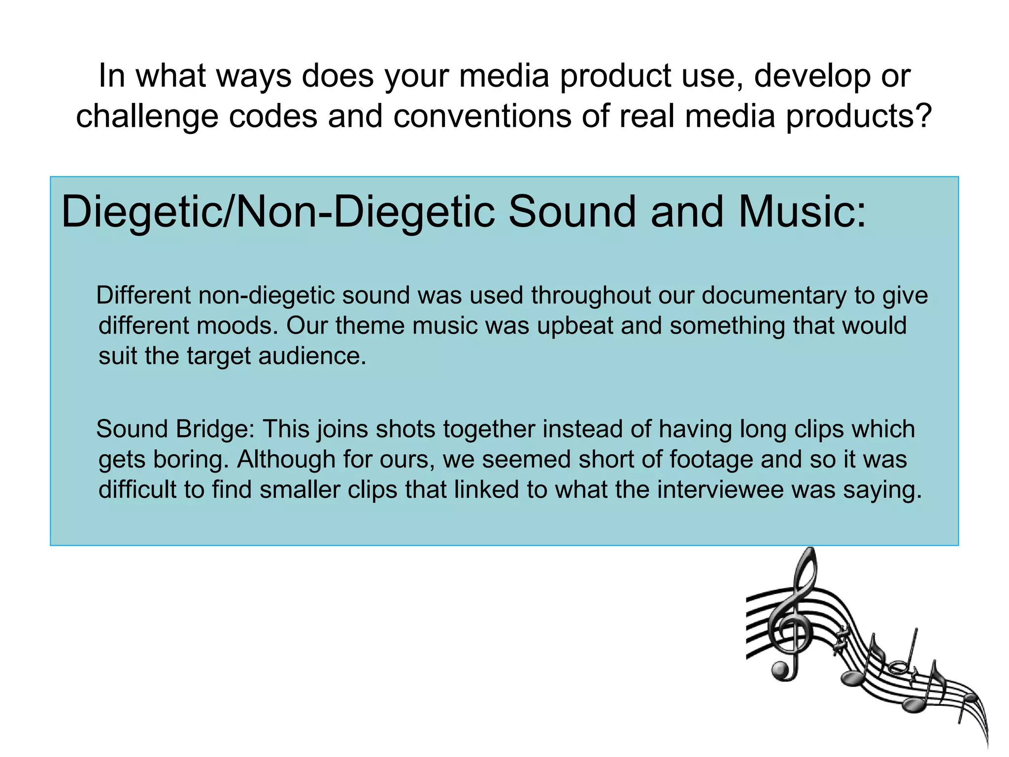In what ways does your media product use, develop or challenge codes and conventions of real media products? Diegetic/Non-Diegetic Sound and Music: Different non-diegetic sound was used throughout our documentary to give different moods. Our theme music was upbeat and something that would suit the target audience. Sound Bridge: This joins shots together instead of having long clips which gets boring. Although for ours, we seemed short of footage and so it was difficult to find smaller clips that linked to what the interviewee was saying. 
