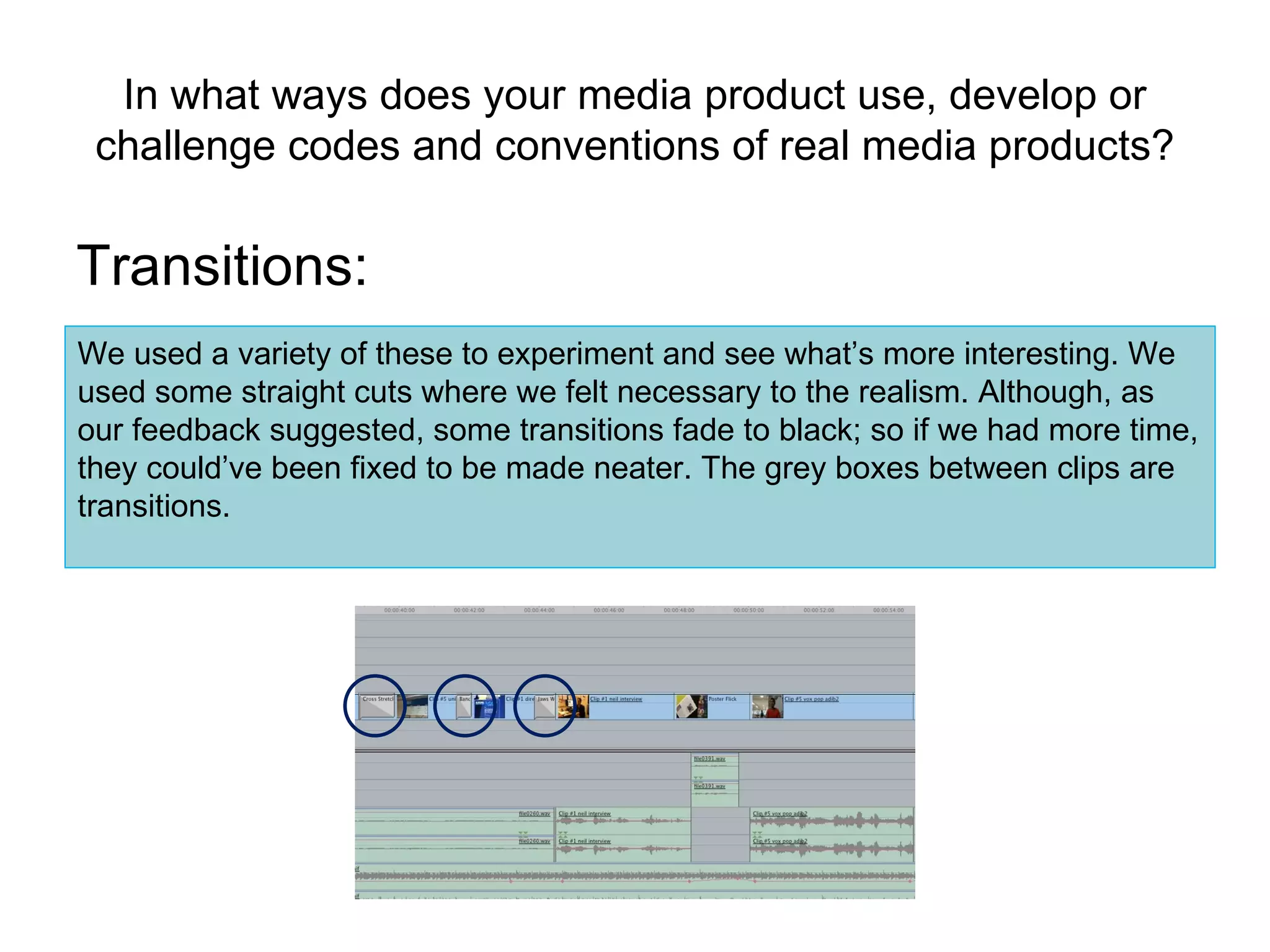 In what ways does your media product use, develop or challenge codes and conventions of real media products? Transitions: We used a variety of these to experiment and see what’s more interesting. We used some straight cuts where we felt necessary to the realism. Although, as our feedback suggested, some transitions fade to black; so if we had more time, they could’ve been fixed to be made neater. The grey boxes between clips are transitions. 