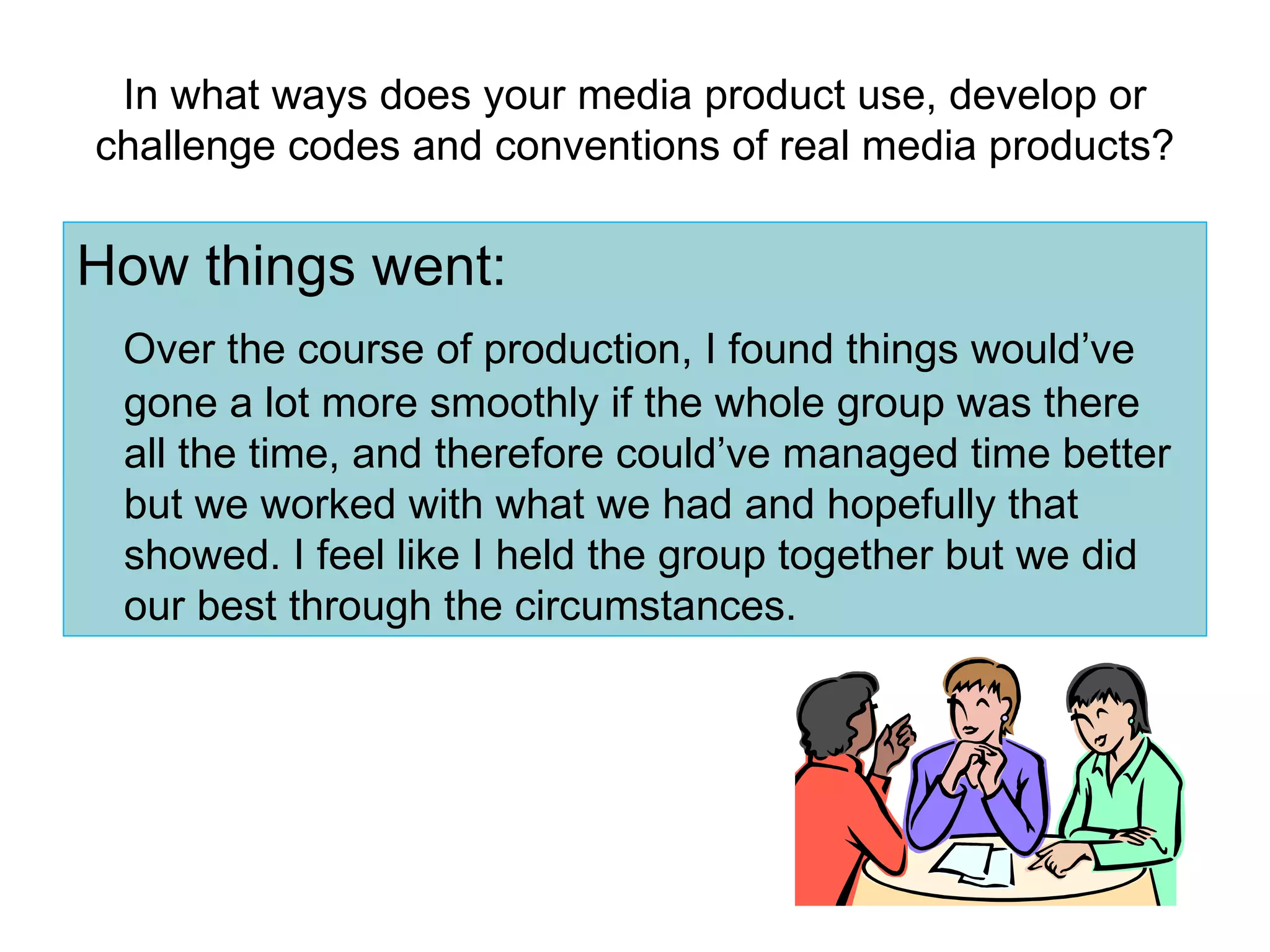 In what ways does your media product use, develop or challenge codes and conventions of real media products? How things went: Over the course of production, I found things would’ve gone a lot more smoothly if the whole group was there all the time, and therefore could’ve managed time better but we worked with what we had and hopefully that showed. I feel like I held the group together but we did our best through the circumstances. 