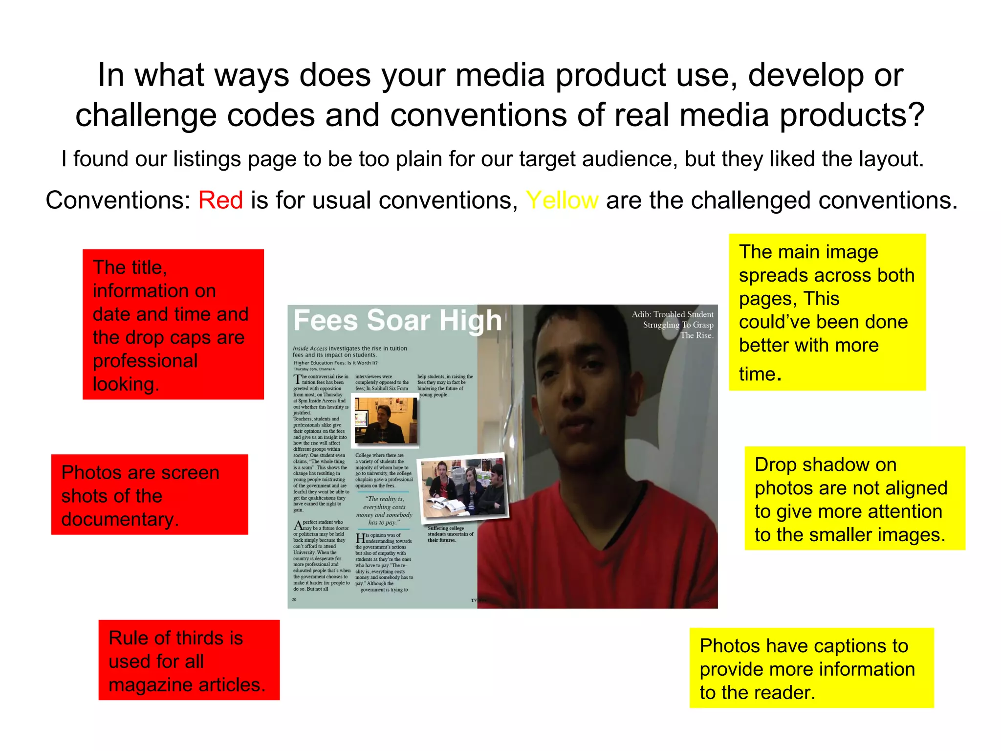 In what ways does your media product use, develop or challenge codes and conventions of real media products? I found our listings page to be too plain for our target audience, but they liked the layout.  The title, information on date and time and the drop caps are professional looking. Rule of thirds is used for all magazine articles.  Conventions:  Red  is for usual conventions,  Yellow  are the challenged conventions. The main image spreads across both pages, This could’ve been done better with more time . Drop shadow on photos are not aligned to give more attention to the smaller images. Photos have captions to provide more information to the reader. Photos are screen shots of the documentary. 