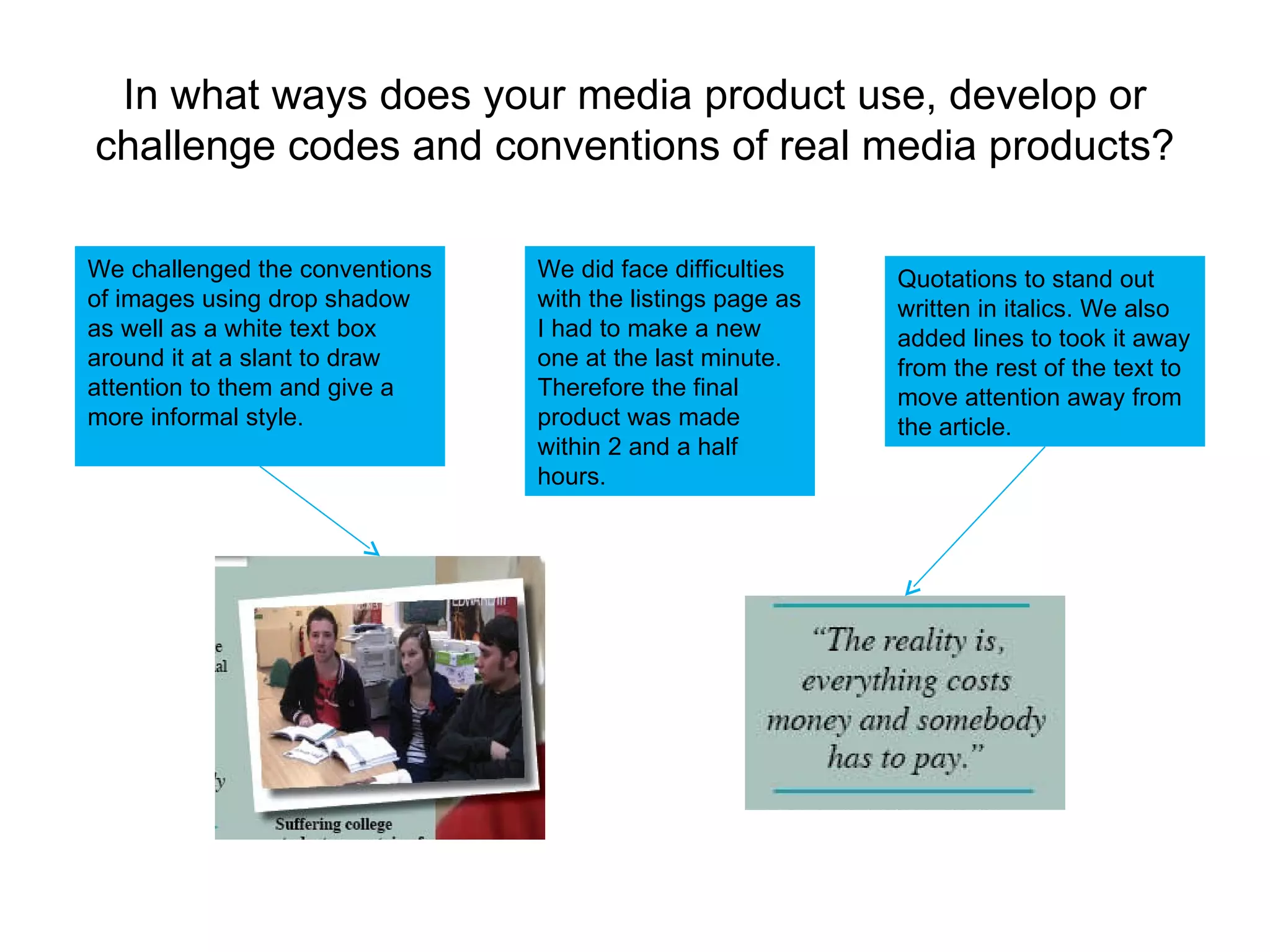In what ways does your media product use, develop or challenge codes and conventions of real media products? Quotations to stand out written in italics. We also added lines to took it away from the rest of the text to move attention away from the article. We did face difficulties with the listings page as I had to make a new one at the last minute. Therefore the final product was made within 2 and a half hours. We challenged the conventions of images using drop shadow as well as a white text box around it at a slant to draw attention to them and give a more informal style. 