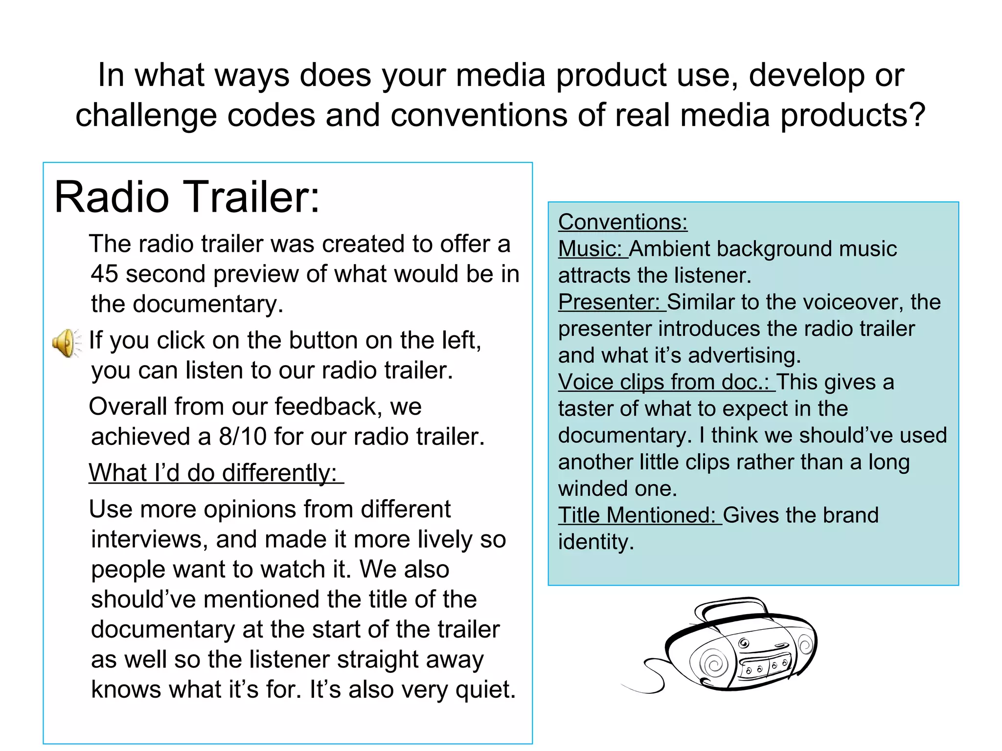 In what ways does your media product use, develop or challenge codes and conventions of real media products? Radio Trailer: The radio trailer was created to offer a 45 second preview of what would be in the documentary.  If you click on the button on the left, you can listen to our radio trailer. Overall from our feedback, we achieved a 8/10 for our radio trailer. What I’d do differently:  Use more opinions from different interviews, and made it more lively so people want to watch it. We also should’ve mentioned the title of the documentary at the start of the trailer as well so the listener straight away knows what it’s for. It’s also very quiet. Conventions: Music:  Ambient background music attracts the listener.  Presenter:  Similar to the voiceover, the presenter introduces the radio trailer and what it’s advertising. Voice clips from doc.:  This gives a taster of what to expect in the documentary. I think we should’ve used another little clips rather than a long winded one. Title Mentioned:  Gives the brand identity. 