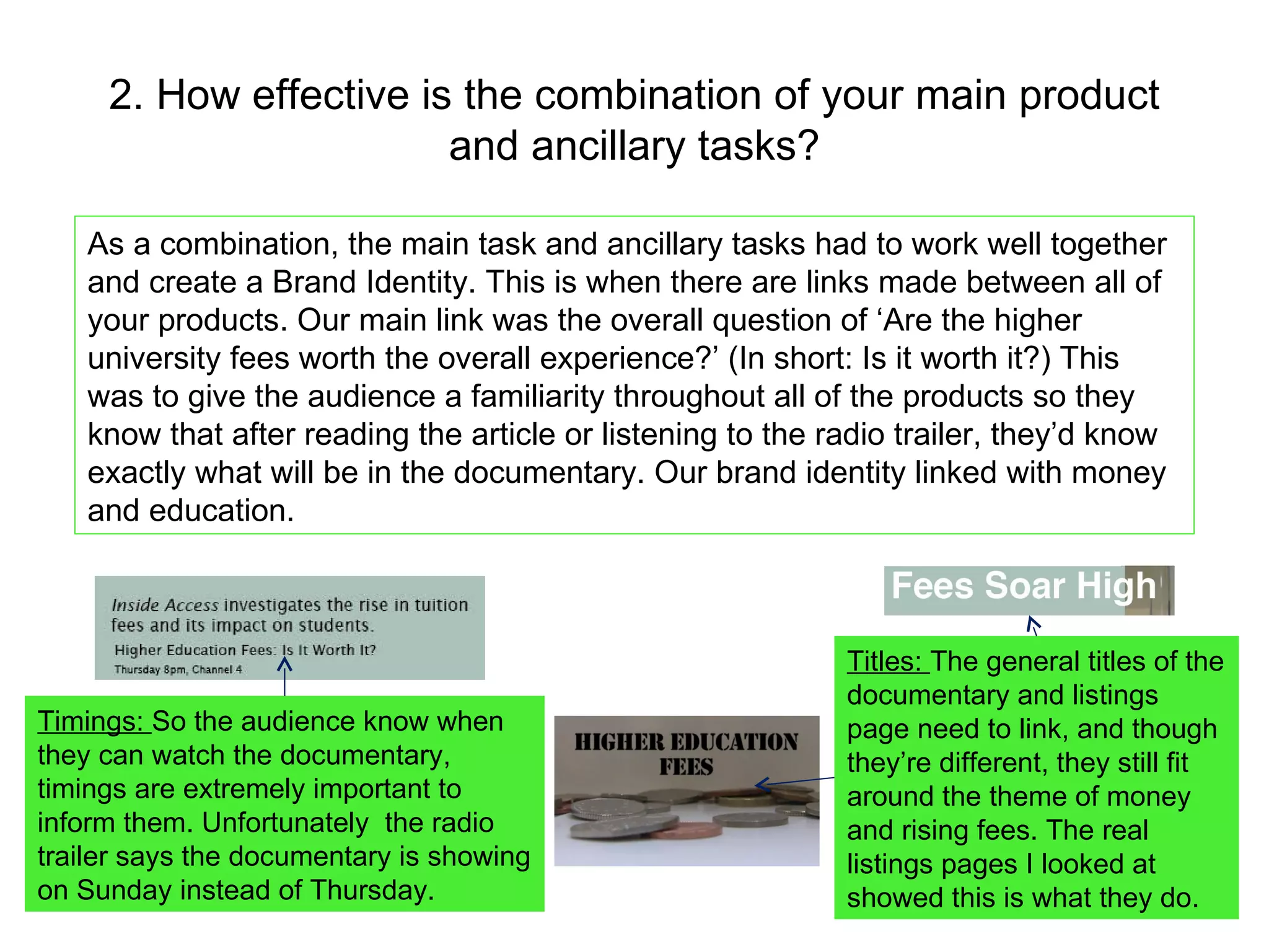 2. How effective is the combination of your main product and ancillary tasks? As a combination, the main task and ancillary tasks had to work well together and create a Brand Identity. This is when there are links made between all of your products. Our main link was the overall question of ‘Are the higher university fees worth the overall experience?’ (In short: Is it worth it?) This was to give the audience a familiarity throughout all of the products so they know that after reading the article or listening to the radio trailer, they’d know exactly what will be in the documentary. Our brand identity linked with money and education. Timings:  So the audience know when they can watch the documentary, timings are extremely important to inform them. Unfortunately  the radio trailer says the documentary is showing on Sunday instead of Thursday. Titles:  The general titles of the documentary and listings page need to link, and though they’re different, they still fit around the theme of money and rising fees. The real listings pages I looked at showed this is what they do. 