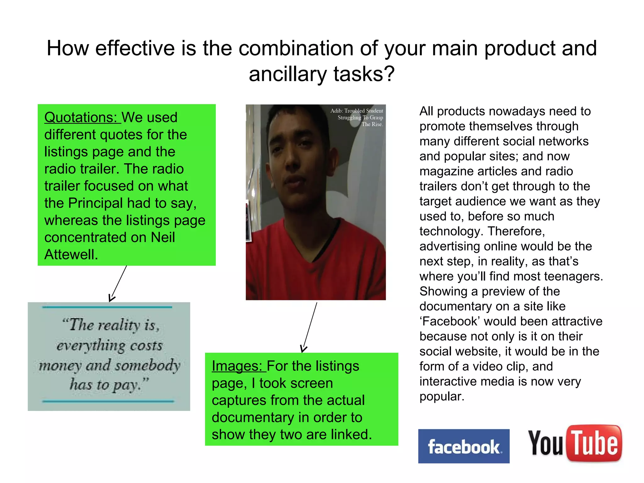 How effective is the combination of your main product and ancillary tasks? Images:  For the listings page, I took screen captures from the actual documentary in order to show they two are linked. Quotations:  We used different quotes for the listings page and the radio trailer. The radio trailer focused on what the Principal had to say, whereas the listings page concentrated on Neil Attewell.  All products nowadays need to promote themselves through many different social networks and popular sites; and now magazine articles and radio trailers don’t get through to the target audience we want as they used to, before so much technology. Therefore, advertising online would be the next step, in reality, as that’s where you’ll find most teenagers. Showing a preview of the documentary on a site like ‘Facebook’ would been attractive because not only is it on their social website, it would be in the form of a video clip, and interactive media is now very popular. 