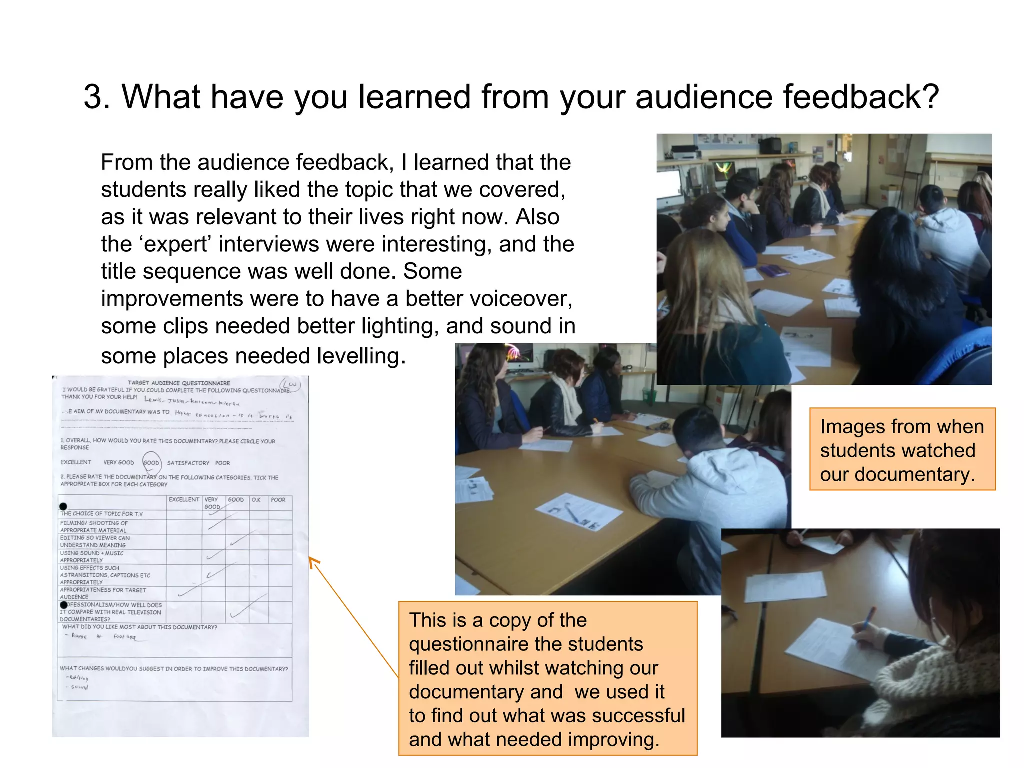 3. What have you learned from your audience feedback? From the audience feedback, I learned that the students really liked the topic that we covered, as it was relevant to their lives right now. Also the ‘expert’ interviews were interesting, and the title sequence was well done. Some improvements were to have a better voiceover, some clips needed better lighting, and sound in some places needed levelling .  Images from when students watched our documentary. This is a copy of the questionnaire the students filled out whilst watching our documentary and  we used it to find out what was successful and what needed improving.  