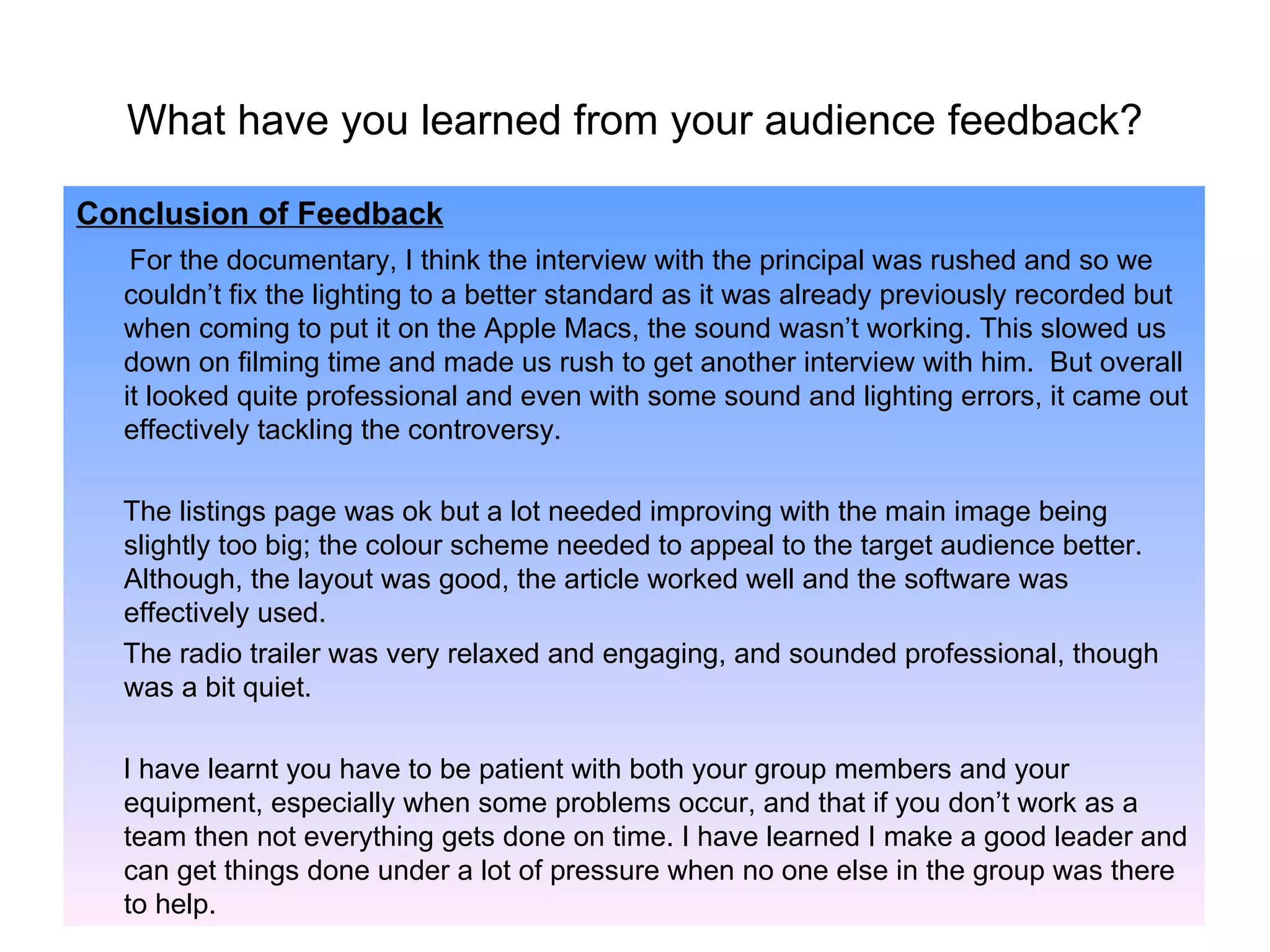 What have you learned from your audience feedback? Conclusion of Feedback For the documentary, I think the interview with the principal was rushed and so we couldn’t fix the lighting to a better standard as it was already previously recorded but when coming to put it on the Apple Macs, the sound wasn’t working. This slowed us down on filming time and made us rush to get another interview with him.  But overall it looked quite professional and even with some sound and lighting errors, it came out effectively tackling the controversy.  The listings page was ok but a lot needed improving with the main image being slightly too big; the colour scheme needed to appeal to the target audience better. Although, the layout was good, the article worked well and the software was effectively used. The radio trailer was very relaxed and engaging, and sounded professional, though was a bit quiet. I have learnt you have to be patient with both your group members and your equipment, especially when some problems occur, and that if you don’t work as a team then not everything gets done on time. I have learned I make a good leader and can get things done under a lot of pressure when no one else in the group was there to help. 